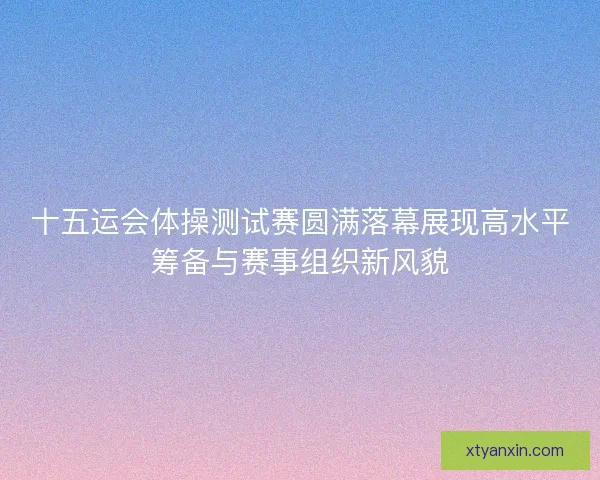 十五运会体操测试赛圆满落幕展现高水平筹备与赛事组织新风貌