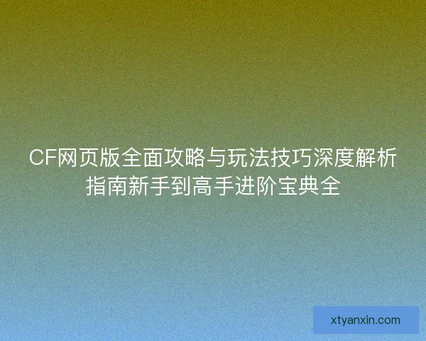 CF网页版全面攻略与玩法技巧深度解析指南新手到高手进阶宝典全