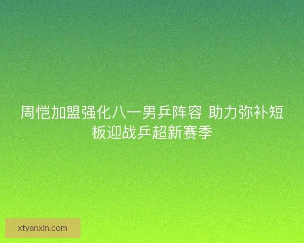 周恺加盟强化八一男乒阵容 助力弥补短板迎战乒超新赛季
