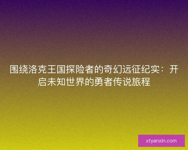 围绕洛克王国探险者的奇幻远征纪实：开启未知世界的勇者传说旅程
