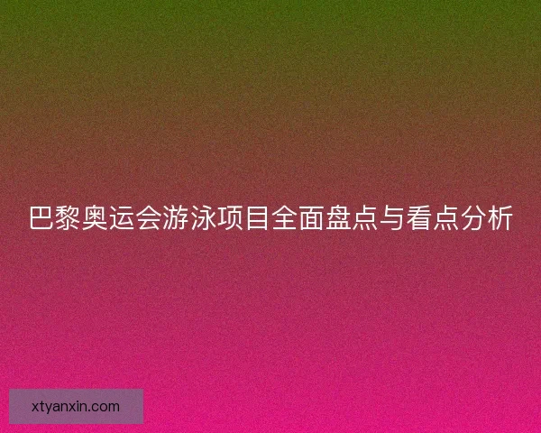 巴黎奥运会游泳项目全面盘点与看点分析