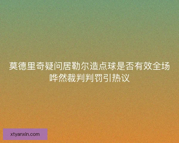 莫德里奇疑问居勒尔造点球是否有效全场哗然裁判判罚引热议